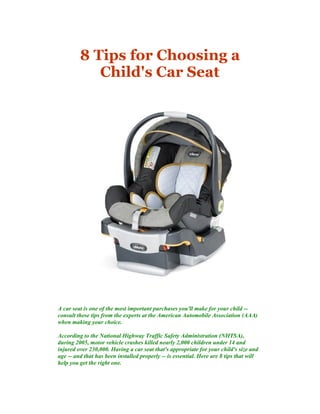 8 Tips for Choosing a
Child's Car Seat
A car seat is one of the most important purchases you'll make for your child --
consult these tips from the experts at the American Automobile Association (AAA)
when making your choice.
According to the National Highway Traffic Safety Administration (NHTSA),
during 2005, motor vehicle crashes killed nearly 2,000 children under 14 and
injured over 230,000. Having a car seat that's appropriate for your child's size and
age -- and that has been installed properly -- is essential. Here are 8 tips that will
help you get the right one.
 