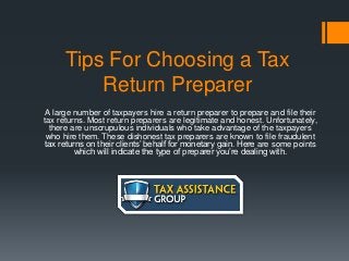 Tips For Choosing a Tax
Return Preparer
A large number of taxpayers hire a return preparer to prepare and file their
tax returns. Most return preparers are legitimate and honest. Unfortunately,
there are unscrupulous individuals who take advantage of the taxpayers
who hire them. These dishonest tax preparers are known to file fraudulent
tax returns on their clients’ behalf for monetary gain. Here are some points
which will indicate the type of preparer you’re dealing with.
 