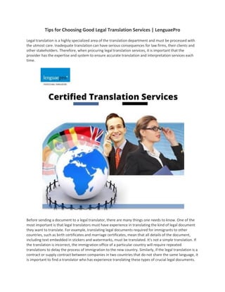 Tips for Choosing Good Legal Translation Services | LenguaePro
Legal translation is a highly specialized area of the translation department and must be processed with
the utmost care. Inadequate translation can have serious consequences for law firms, their clients and
other stakeholders. Therefore, when procuring legal translation services, it is important that the
provider has the expertise and system to ensure accurate translation and interpretation services each
time.
Before sending a document to a legal translator, there are many things one needs to know. One of the
most important is that legal translators must have experience in translating the kind of legal document
they want to translate. For example, translating legal documents required for immigrants to other
countries, such as birth certificates and marriage certificates, mean that all details of the document,
including text embedded in stickers and watermarks, must be translated. It's not a simple translation. If
the translation is incorrect, the immigration office of a particular country will require repeated
translations to delay the process of immigration to the new country. Similarly, if the legal translation is a
contract or supply contract between companies in two countries that do not share the same language, it
is important to find a translator who has experience translating these types of crucial legal documents.
 