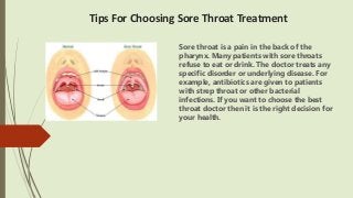 Tips For Choosing Sore Throat Treatment
Sore throat is a pain in the back of the
pharynx. Many patients with sore throats
refuse to eat or drink. The doctor treats any
specific disorder or underlying disease. For
example, antibiotics are given to patients
with strep throat or other bacterial
infections. If you want to choose the best
throat doctor then it is the right decision for
your health.
 