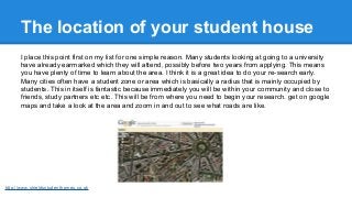 The location of your student house
I place this point first on my list for one simple reason. Many students looking at goi...