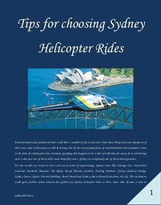 Sydney Heli Tours 1
Tips for choosing Sydney
Helicopter Rides
Entertainment and excitement both could have a number of faces and since both these things have an enjoyment of
their own, none of those faces could be boring. One of the very popular faces of entertainment and excitement comes
in the form of a helicopter ride. Seriously speaking, this happens to be a ride of a lifetime for many of us and having
such a ride over one of the world’s most beautiful cities, Sydney is a completely out of the world experience.
No one would ever want to miss such an occasion of experiencing Sydney icons like Taronga Zoo, Australian
National Maritime Museum, The Rocks, Royal Botanic Gardens, Darling Harbour, Sydney Harbour Bridge,
Sydney Tower, Queen Victoria Building, Bondi Beach and Sydney Opera House from above the sky. The excitement
could grow further when someone has gifted you Sydney helicopter rides as then, these rides become a time to
 