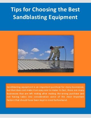 Tips for Choosing the Best
Sandblasting Equipment
Sandblasting equipment is an important purchase for many businesses,
but that does not make it an easy one to make. In fact, there are many
businesses that are left reeling after making the wrong purchase and
not having taken into consideration some of the most important
factors that should have been kept in mind beforehand.
 