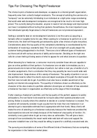 Tips For Choosing The Right Freelancer

The choice to pick a freelance web developer, as oppose to a internet growth organization,
frequently arise from a client's budget constraints. The concept of soliciting the services of a
"company" can be extremely intimidating to an individual on a tight price range considering
that world wide web development companies are recognized to be much a lot more high-
priced. This currently being the situation, anyone in need of net site design and improvement
can have it completed without hurting their pockets. Nevertheless, the most important issue
that individuals typically forget about is that all freelancers are not produced equivalent.


Getting a wonderful deal on net development solutions is not the same as acquiring a
fantastic offer on tangible items for sale. When seeking for a freelancer to perform on a net
internet site, the client will frequently get seduced by quite a few choices of quite low prices.
Considerations about the top quality of the completed undertaking is overshadowed by the
exhilaration of receiving a wonderful deal. This sort of an oversight will usually depart the
customer feeling disappointed in the finish. There are a lot of different types of freelancers
out there and all with various amounts of ability and encounter. Deciding on the right one
calls for a keen feeling of being aware of what to appear for and what concerns to question.


When browsing for a freelancer, a consumer must only consider those who are capable to
give an online portfolio of their perform. If a freelancer are not able to immediate you to a
personal web site to look at their physique of perform, but rather e-mail you a handful of url's
of earlier assignments, that is a indication that they may possibly be new to world wide web
site improvement. Keep obvious of this variety of freelancer. The quality of perform in an on-
line portfolio need to reflect the client's style and depict examples of the path the client would
like their new net web site to get. A portfolio must also have a sizable assortment of top
quality net internet site assignments. The quantity of initiatives shown as effectively as the
character of the sites inside of a portfolio collection should give an indicator of how extended
a freelancer has been in organization as effectively as the stage of their knowledge.


If after viewing a freelancer's portfolio, and the top quality of the perform appears to satisfy
anticipations, the next factor to do would be to inquire about their operate procedure and
pricing. Below is exactly where the selection to decide on a certain freelancer is created. The
customer will constantly consider to get a quote from far more than one freelancer in an
attempt to get a reasonable estimate that is appropriate with their funds. Many clients will
make the error of selecting on a freelancer exclusively because the freelancer provided the
least expensive rate and not simply because of the freelancer's top quality of function. It's
constantly a very good notion to get as many rates as achievable. This will give a basic
concept of how considerably the meant world wide web task will value and support the
consumer establish how a lot they would be willing to spend for a skillfully executed web site.


The pursuing are descriptions of some of the different kinds of freelancers that are competing
for organization in the freelance market place:
 