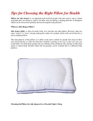 Tips for Choosing the Right Pillow for Health
Pillows for side sleepers is an important topic both for people who just want to enjoy a better
sleep than they are having as well as for those who are having a sleeping disorder or disruption
which can be corrected or partially alleviated using the body position.
What is a Side Sleeper Pillow?
Side sleeper pillow is often, from the looks of it, just like any other pillow. However, there are
some “wacky” or “crazy” designs looking like snakes for example which really do tell that this is
not an ordinary pillow.
The main purpose of this pillow is to either create more comfort for people who sleep on their
side and sometimes or often feel that their shoulder is getting in the way or they just can’t get
comfortable or to help those people who are suffering from conditions like snoring or mild sleep
apnea or related sleep disorders where the air passages can be widened due to a different body
position.
Choosing the Pillows for side sleepers for a Peaceful Night’s Sleep
 