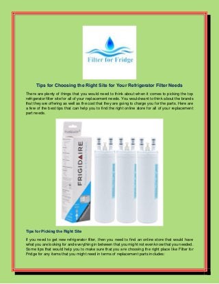 Tips for Choosing the Right Site for Your Refrigerator Filter Needs
There are plenty of things that you would need to think about when it comes to picking the top
refrigerator filter site for all of your replacement needs. You would want to think about the brands
that they are offering as well as the cost that they are going to charge you for the parts. Here are
a few of the best tips that can help you to find the right online store for all of your replacement
part needs.
Tips for Picking the Right Site
If you need to get new refrigerator filter, then you need to find an online store that would have
what you are looking for and everything in between that you might not even know that you needed.
Some tips that would help you to make sure that you are choosing the right place like Filter for
Fridge for any items that you might need in terms of replacement parts includes:
 