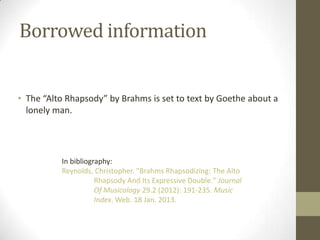 Borrowed information


• The “Alto Rhapsody” by Brahms is set to text by Goethe about a
  lonely man.




          In bibliography:
          Reynolds, Christopher. "Brahms Rhapsodizing: The Alto
                     Rhapsody And Its Expressive Double." Journal
                     Of Musicology 29.2 (2012): 191-235. Music
                     Index. Web. 18 Jan. 2013.
 