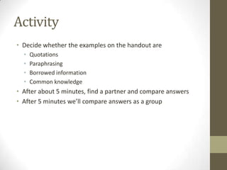 Activity
• Decide whether the examples on the handout are
  •   Quotations
  •   Paraphrasing
  •   Borrowed information
  •   Common knowledge
• After about 5 minutes, find a partner and compare answers
• After 5 minutes we’ll compare answers as a group
 