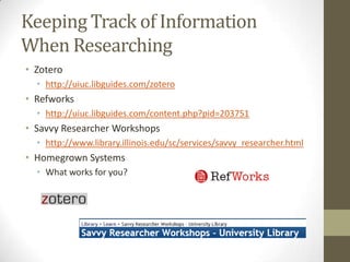 Keeping Track of Information
When Researching
• Zotero
  • http://uiuc.libguides.com/zotero
• Refworks
  • http://uiuc.libguides.com/content.php?pid=203751
• Savvy Researcher Workshops
  • http://www.library.illinois.edu/sc/services/savvy_researcher.html
• Homegrown Systems
  • What works for you?
 