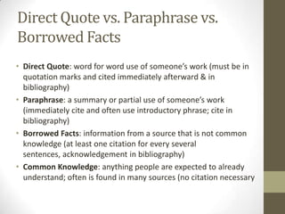 Direct Quote vs. Paraphrase vs.
Borrowed Facts
• Direct Quote: word for word use of someone’s work (must be in
  quotation marks and cited immediately afterward & in
  bibliography)
• Paraphrase: a summary or partial use of someone’s work
  (immediately cite and often use introductory phrase; cite in
  bibliography)
• Borrowed Facts: information from a source that is not common
  knowledge (at least one citation for every several
  sentences, acknowledgement in bibliography)
• Common Knowledge: anything people are expected to already
  understand; often is found in many sources (no citation necessary
 