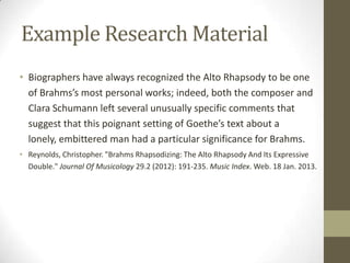 Example Research Material
• Biographers have always recognized the Alto Rhapsody to be one
  of Brahms’s most personal works; indeed, both the composer and
  Clara Schumann left several unusually specific comments that
  suggest that this poignant setting of Goethe’s text about a
  lonely, embittered man had a particular significance for Brahms.
• Reynolds, Christopher. "Brahms Rhapsodizing: The Alto Rhapsody And Its Expressive
  Double." Journal Of Musicology 29.2 (2012): 191-235. Music Index. Web. 18 Jan. 2013.
 