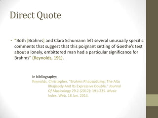 Direct Quote

• “Both [Brahms] and Clara Schumann left several unusually specific
  comments that suggest that this poignant setting of Goethe’s text
  about a lonely, embittered man had a particular significance for
  Brahms” (Reynolds, 191).


          In bibliography:
          Reynolds, Christopher. "Brahms Rhapsodizing: The Alto
                     Rhapsody And Its Expressive Double." Journal
                     Of Musicology 29.2 (2012): 191-235. Music
                     Index. Web. 18 Jan. 2013.
 