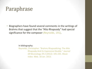 Paraphrase

• Biographers have found several comments in the writings of
  Brahms that suggest that the “Alto Rhapsody” had special
  significance for the composer (Reynolds, 191).



          In bibliography:
          Reynolds, Christopher. "Brahms Rhapsodizing: The Alto
                     Rhapsody And Its Expressive Double." Journal
                     Of Musicology 29.2 (2012): 191-235. Music
                     Index. Web. 18 Jan. 2013.
 