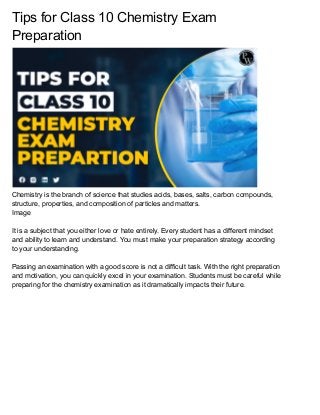 Tips for Class 10 Chemistry Exam
Preparation
Chemistry is the branch of science that studies acids, bases, salts, carbon compounds,
structure, properties, and composition of particles and matters.
Image
It is a subject that you either love or hate entirely. Every student has a different mindset
and ability to learn and understand. You must make your preparation strategy according
to your understanding.
Passing an examination with a good score is not a difficult task. With the right preparation
and motivation, you can quickly excel in your examination. Students must be careful while
preparing for the chemistry examination as it dramatically impacts their future.
 