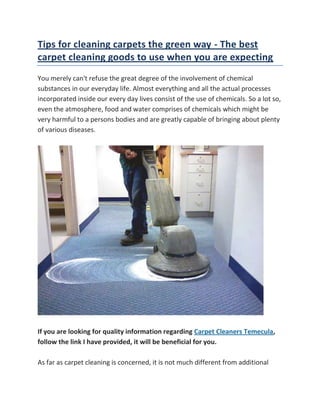  HYPERLINK quot;
http://my.opera.com/claireF/blog/tips-for-cleaning-carpets-the-green-way-the-best-carpet-cleaning-goods-to-usequot;
 Tips for cleaning carpets the green way - The best carpet cleaning goods to use when you are expecting<br />You merely can't refuse the great degree of the involvement of chemical substances in our everyday life. Almost everything and all the actual processes incorporated inside our every day lives consist of the use of chemicals. So a lot so, even the atmosphere, food and water comprises of chemicals which might be very harmful to a persons bodies and are greatly capable of bringing about plenty of various diseases.If you are looking for quality information regarding Carpet Cleaners Temecula, follow the link I have provided, it will be beneficial for you.As far as carpet cleaning is concerned, it is not much different from additional processes and also employs chemicals. Generally, chemicals are the only elements which have the ability of obtaining the carpets rid of locations of dirt, discolorations, conforms, filth along with other smears. In case you have asked for the assistance of a expert to get your carpet cleaned, then most of the time even they do not do it in a way which is friendly to the atmosphere.You will find a great deal of benefits linked to the green cleaning that many of us might not really be acquainted with. It might extremely well maintain the unwanted chemicals away from your house and family for those that have a desire to accomplish this. Generally, toddlers also as infants move around on the carpets and select whatever is available and stuff it to their mouth. So, if the carpets at your location have been cleaned together with chemical, then it's very natural to comprehend the fact that it is going inside the system of the kids too which is not great at all and ought to make you much more concerned than prior to. Moreover, if you tend to function out at your place, then you may become susceptible of breathing an aura which will probably be full of cleansing chemicals which in turn can trigger allergies and make you ill. Nevertheless, if you make a habit of obtaining your carpets cleaned in a green way, then you will not need to be concerned about all these hassles.For a green cleansing of your carpets, first factor that you simply should do is actually purchase a floor pad the next time you pay a go to to a home store. This may prevent your carpets from obtaining dirty because as individuals will enter, they'll leave off the grime of their shoes about the mats rather than obtaining them to the carpets and rugs. Also, you need to get your vacuum towards the fullest by vacuum cleaning your house a minimum of twice each week. This will not only assist in cleaning your carpets but will also make them long lasting and durable. Scattering some baking soda pop before vacuuming is a great thought also as this will be very influential in removing the odors and also the unpleasant smell from your carpets. Pregnancy is really a period when ladies have to become concerned with their changing bodies and their unborn kids. Because they've added concerns, pregnant woman must be cautious of almost every thing exposed to them. Among their many issues is the goods accustomed to clean the home. They would like to make sure they do not use toxic chemicals that might harm their unborn children or the environment. The next is a list of the very best carpet cleaning goods to use when you're pregnant.The very greatest carpet cleaning products to make use of when you are pregnantSeventh Generation Carpet Place & Stain RemoverSeventh Generation Carpet Spot & Stain Remover is made of natural ingredients. The website lists the ingredients in their carpet cleaner. These ingredients include water, hydrogen peroxide, important oils, and organic extracts from vegetation and spices. The ingredients are non-toxic and bio-degradable and don't emit poisonous fumes that can trigger nausea or irritate the actual lungs. This rug cleaning product eliminates odor and keeps carpets and rugs clean. This product is not tested on animals and is Kosher-certified. However, this carpet cleaning product shouldn't be used with steam cleaners.Seventh Generation Citrus Carpet Spot & Stain RemoverLike all Seventh Generation cleaning items, this carpet cleaner is made with natural, non-toxic ingredients that remove stains and eliminate odors. The ingredients consist of water, peroxide, plant-derived cleaning agents, and essential oils and botanical extracts, most of them citrus based. Extra extracts include nutmeg and bergamot. This product, too, isn't meant to be used with the steam cleaner.Birsch Industries No Foam Carpet ShampooThis lemon-scented carpet cleaning method is designed for carpet machines that utilize warm water extractions. Unlike other carpet shampoos, this product does not foam; therefore, flooring dry rapidly once they have been cleaned. Together with removing odor also as dirt from carpets and rugs, it removes interferance electricity from carpeting fibers.EnvirOx Carpet Complete Carpet CleanerThis product claims to be 6 carpet cleaners in 1. It cleans and deodorizes utilizing hydrogen peroxide. It also makes use of encapsulating cleaning technology to obtain rid of stains from carpets and rugs, making it easy for vacuums to remove soil through carpet. The ingredients within this carpet cleaner tend to be plant derived renewable resources. This complete carpet cleaning product is petroleum free and is not poisonous to humans or even water.EnvirOx Quick-Spot Carpet and Upholstery Spot CleanerThis product cleans a number of locations from carpets and fabric, including coffee, wine, sodas, pet unsightly stains, shoe polish, also as food. This location remover uses peroxide to completely remove these tough stains. Rather than masking odor, the hydrogen peroxide complete removes odors. The ingredients are plant-based, petroleum free, and non-toxic to humans and water.The best rug cleaning products to use when you are pregnant are safe for that woman and their unborn kids. These products are also secure for the environment since they're made of natural ingredients. These products are important simply because, as soon as babies are born, they'll be spending considerable time on the floor. By trying these products before their birth, pregnant ladies can try them out.<br />