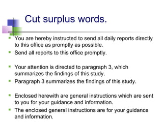 Cut surplus words.
   You are hereby instructed to send all daily reports directly
    to this office as promptly as possible.
   Send all reports to this office promptly.

   Your attention is directed to paragraph 3, which
    summarizes the findings of this study.
   Paragraph 3 summarizes the findings of this study.

   Enclosed herewith are general instructions which are sent
    to you for your guidance and information.
   The enclosed general instructions are for your guidance
    and information.
 