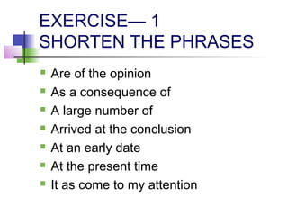 EXERCISE— 1
SHORTEN THE PHRASES
   Are of the opinion
   As a consequence of
   A large number of
   Arrived at the conclusion
   At an early date
   At the present time
   It as come to my attention
 