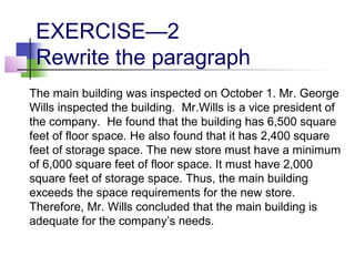 EXERCISE—2
 Rewrite the paragraph
The main building was inspected on October 1. Mr. George
Wills inspected the building. Mr.Wills is a vice president of
the company. He found that the building has 6,500 square
feet of floor space. He also found that it has 2,400 square
feet of storage space. The new store must have a minimum
of 6,000 square feet of floor space. It must have 2,000
square feet of storage space. Thus, the main building
exceeds the space requirements for the new store.
Therefore, Mr. Wills concluded that the main building is
adequate for the company’s needs.
 