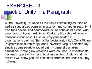 EXERCISE—3
 Lack of Unity in a Paragraph

At the university I studied all the basic accounting courses as
well as specialized courses in taxation and computer security. I
also took specialized coursework in the behavioral areas, with
emphasis on human relations. Realizing the value of human
relations in business, I also actively participated in
organizations such as Sigma Nu (social fraternity), Delta Sigma
Pi (professional fraternity), and University Sing. I selected my
elective coursework to round out my general business
education. Among my electives were courses in investments,
business report writing, and business ethics. A glance at my
resume will show you the additional courses that round out my
training.
 