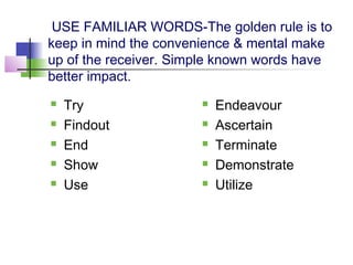 USE FAMILIAR WORDS-The golden rule is to
keep in mind the convenience & mental make
up of the receiver. Simple known words have
better impact.
   Try                   Endeavour
   Findout               Ascertain
   End                   Terminate
   Show                  Demonstrate
   Use                   Utilize
 