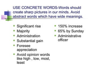 USE CONCRETE WORDS-Words should
create sharp pictures in our minds. Avoid
abstract words which have wide meanings.

   Significant rise            150% increase
   Majority                    65% by Sunday
   Administration              Administrative
   Substantial gain             officer
   Foresee
    appreciation
   Avoid opinion words
    like high , low, most,
    least
 