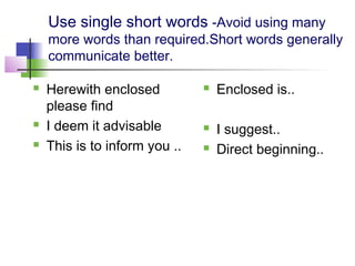 Use single short words -Avoid using many
    more words than required.Short words generally
    communicate better.

   Herewith enclosed             Enclosed is..
    please find
   I deem it advisable           I suggest..
   This is to inform you ..      Direct beginning..
 