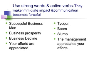Use strong words & active verbs-They
      make immidiate impact &communication
      becomes forceful

   Successful Business        Tycoon
    Man                        Boom
   Business prosperity        Slump
   Business Decline           The management
   Your efforts are            appreciates your
    appreciated.                efforts.
 