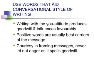 USE WORDS THAT AID
CONVERSATIONAL STYLE OF
WRITING

   Writing with the you-attitude produces
    goodwill & influences favourably.
   Positive words are usually best carriers
    of the message.
   Courtesy in framing messages, never
    let out anger as it spoils goodwill.
 