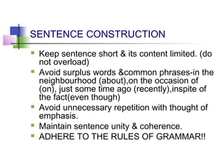 SENTENCE CONSTRUCTION
   Keep sentence short & its content limited. (do
    not overload)
   Avoid surplus words &common phrases-in the
    neighbourhood (about),on the occasion of
    (on), just some time ago (recently),inspite of
    the fact(even though)
   Avoid unnecessary repetition with thought of
    emphasis.
   Maintain sentence unity & coherence.
   ADHERE TO THE RULES OF GRAMMAR!!
 
