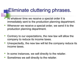 Eliminate cluttering phrases.
   At whatever time we receive a special order it is
    immediately sent to the production planning department.
   Whenever we receive a special order, we send it to the
    production planning department.

   Contrary to our expectations, the new law will allow the
    company to reduce its income taxes.
   Unexpectedly, the new law will let the company reduce its
    income taxes.

   In some instances, we sell directly to the retailer.
   Sometimes we sell directly to the retailer.
 