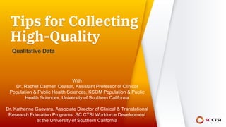 Tips for Collecting
High-Quality
Qualitative Data
With
Dr. Rachel Carmen Ceasar, Assistant Professor of Clinical
Population & Public Health Sciences, KSOM Population & Public
Health Sciences, University of Southern California
Dr. Katherine Guevara, Associate Director of Clinical & Translational
Research Education Programs, SC CTSI Workforce Development
at the University of Southern California
 