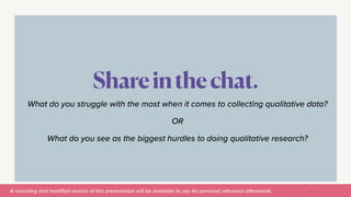 A recording and modi
fi
ed version of this presentation will be available to you for personal reference afterwards.
Shareinthechat.
9
What do you struggle with the most when it comes to collecting qualitative data?


OR


What do you see as the biggest hurdles to doing qualitative research?
 