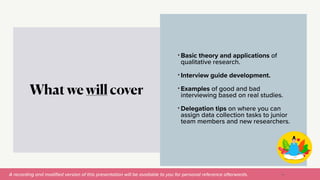 A recording and modi
fi
ed version of this presentation will be available to you for personal reference afterwards.
• Basic theory and applications of
qualitative research.


• Interview guide development.


• Examples of good and bad
interviewing based on real studies.


• Delegation tips on where you can
assign data collection tasks to junior
team members and new researchers.
What we will cover
10
 