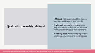 A recording and modi
fi
ed version of this presentation will be available to you for personal reference afterwards.
•1. Method: rigorous method that listens,
watches, and interacts with people.


•2. Mindset: approaching problems as
they exist within a person’s life and their
various relationships and environments


•3. Social justice: Acknowledging people
as complex, dynamic, and social beings.
Qualitative research is…de
fi
ned
13
 