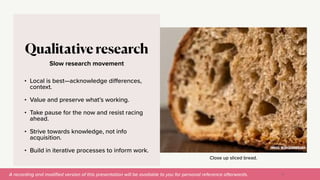 A recording and modi
fi
ed version of this presentation will be available to you for personal reference afterwards.
Close up sliced bread.
Slow research movement
Qualitative research
• Local is best—acknowledge di
ff
erences,
context.


• Value and preserve what’s working.


• Take pause for the now and resist racing
ahead.


• Strive towards knowledge, not info
acquisition.


• Build in iterative processes to inform work.
17
IMAGE: WITH SOURDOUGH
 