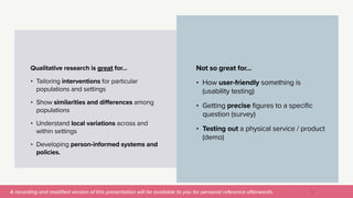 A recording and modi
fi
ed version of this presentation will be available to you for personal reference afterwards.
Not so great for…


• How user-friendly something is
(usability testing)


• Getting precise figures to a specific
question (survey)


• Testing out a physical service / product
(demo)
18
Qualitative research is great for…


• Tailoring interventions for particular
populations and settings


• Show similarities and differences among
populations


• Understand local variations across and
within settings


• Developing person-informed systems and
policies.


 