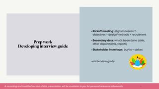 A recording and modi
fi
ed version of this presentation will be available to you for personal reference afterwards.
•Kickoff meeting: align on research
objectives + design/methods + recruitment


•Secondary data: what’s been done (stats,
other departments, reports)


•Stakeholder interviews: buy-in + stakes


—>interview guide
Prep work


Developing interview guide
26
 