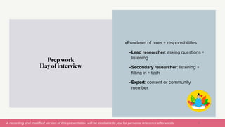 A recording and modi
fi
ed version of this presentation will be available to you for personal reference afterwards.
•Rundown of roles + responsibilities


•Lead researcher: asking questions +
listening


•Secondary researcher: listening +
filling in + tech


•Expert: content or community
member
Prep work


Day of interview
27
 