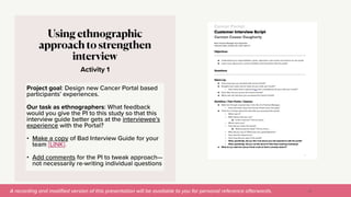 A recording and modi
fi
ed version of this presentation will be available to you for personal reference afterwards.
Activity 1
Using ethnographic
approach to strengthen
interview
Project goal: Design new Cancer Portal based
participants’ experiences.


Our task as ethnographers: What feedback
would you give the PI to this study so that this
interview guide better gets at the interviewee’s
experience with the Portal?


• Make a copy of Bad Interview Guide for your
team [LINK].


• Add comments for the PI to tweak approach—
not necessarily re-writing individual questions
30
 