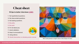 A recording and modi
fi
ed version of this presentation will be available to you for personal reference afterwards.
Brick wall painted in bright colors in the shape of a face.
10 tips to better interviews [LINK].
Cheat sheet
1. No hypothetical questions.


2. No close-ended questions.


3. No leading questions.


4. Be polite.


5. Be quiet.


6. It’s not about you.


7. Avoid validation.


8. Keep it conversational.


9. Using silence.


10. Avoid intervention or dictating what’s normal.
Finding meaning in patterns
32
 