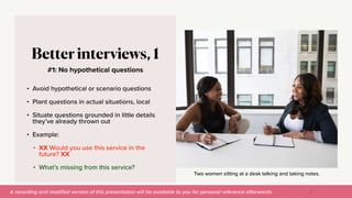 A recording and modi
fi
ed version of this presentation will be available to you for personal reference afterwards.
Two women sitting at a desk talking and taking notes.
#1: No hypothetical questions
Better interviews, 1
• Avoid hypothetical or scenario questions


• Plant questions in actual situations, local


• Situate questions grounded in little details
they’ve already thrown out


• Example:


• XX Would you use this service in the
future? XX


• What’s missing from this service?
33
 