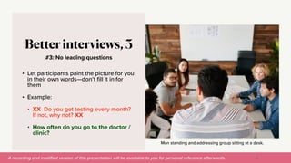 A recording and modi
fi
ed version of this presentation will be available to you for personal reference afterwards.
Man standing and addressing group sitting at a desk.
#3: No leading questions
Better interviews, 3
• Let participants paint the picture for you
in their own words—don’t
fi
ll it in for
them


• Example:


• XX Do you get testing every month?
If not, why not? XX


• How often do you go to the doctor /
clinic?
35
 