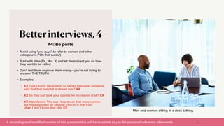 A recording and modi
fi
ed version of this presentation will be available to you for personal reference afterwards.
Man and woman sitting at a desk talking.
#4: Be polite
Better interviews, 4
• Avoid using “you guys” to refer to women and other
colloquiums (“Oh that sucks”)


• Start with titles (Dr., Mrs. X) and let them direct you on how
they want to be called


• Don’t test them or prove them wrong—you’re not trying to
uncover THE TRUTH


• Examples:


• XX That’s funny because in an earlier interview, someone
said that that hospital is closed now? XX


• XX So they just took your opioids for no reason at all? XX


• XX Interviewer: The stat I heard was that more women
are misdiagnosed for bladder cancer, is that true?
User: I don’t know that stat. XX
36
 