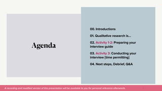 A recording and modi
fi
ed version of this presentation will be available to you for personal reference afterwards.
00. Introductions


01. Qualitative research is…


02. Activity 1-2: Preparing your
interview guide


03. Activity 3: Conducting your
interview [time permitting]


04. Next steps, Debrief, Q&A
Agenda
3
 