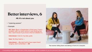 A recording and modi
fi
ed version of this presentation will be available to you for personal reference afterwards.
Two women sitting down and talking in front of a computer.
#6: It’s not about you
Better interviews, 6
• “Listening session”


• Example:


XX User: Back in September of last year, I had a
problem with my heart where it was beating too
fast. I don’t know if you know what an ablation is.


Interviewer: I do b/c my dad, yeah.


User: So they had to —


Interviewer: —My dad had to have open heart
surgery, and I remember—- XX
40
 
