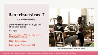 A recording and modi
fi
ed version of this presentation will be available to you for personal reference afterwards.
Two men sitting down at table and talking.
#7: Avoid validation.
Better interviews, 7
• Don’t validate or give +/- of you feel
about their answer


• Example:


XX Interviewer: Why do you prefer
fentanyl over heroin?


User: Convenience.


Interviewer: That’s cool. XX
41
 
