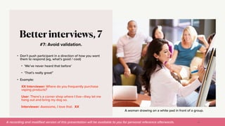 A recording and modi
fi
ed version of this presentation will be available to you for personal reference afterwards.
A woman drawing on a white pad in front of a group.
#7: Avoid validation.
Better interviews, 7
• Don’t push participant in a direction of how you want
them to respond (eg, what’s good / cool)


• ‘We’ve never heard that before’


• ‘That’s really great”


• Example:


XX Interviewer: Where do you frequently purchase
vaping products?


User: There’s a corner shop where I live—they let me
hang out and bring my dog so.


Interviewer: Awesome, I love that. XX
42
 