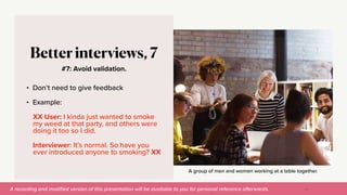 A recording and modi
fi
ed version of this presentation will be available to you for personal reference afterwards.
A group of men and women working at a table together.
#7: Avoid validation.
Better interviews, 7
• Don’t need to give feedback


• Example:


XX User: I kinda just wanted to smoke
my weed at that party, and others were
doing it too so I did.


Interviewer: It’s normal. So have you
ever introduced anyone to smoking? XX
43
 
