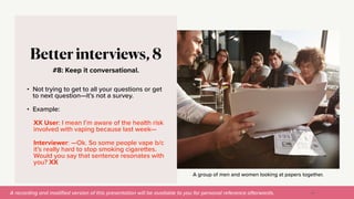 A recording and modi
fi
ed version of this presentation will be available to you for personal reference afterwards.
A group of men and women looking at papers together.
#8: Keep it conversational.
Better interviews, 8
• Not trying to get to all your questions or get
to next question—it’s not a survey.


• Example:


XX User: I mean I’m aware of the health risk
involved with vaping because last week—


Interviewer: —Ok. So some people vape b/c
it’s really hard to stop smoking cigarettes.
Would you say that sentence resonates with
you? XX
44
 