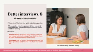 A recording and modi
fi
ed version of this presentation will be available to you for personal reference afterwards.
Two women sitting at a table talking.
#8: Keep it conversational.
Better interviews, 8
• The order of the interview guide is just a suggestion


• Memorize the interview guide and have a second
interviewer ask follow up questions from the guide
and their listening


• Example:


XX User: Before it was like okay, there’s just a joint
and a bong but now there’s pens, and devices, and
all kinds of names for them it’s so funny.


Interviewer: Ok, ok we are actually about to get into
those questions right now. So—what’s in your joint?
XX
46
 